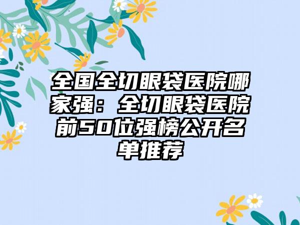 全国全切眼袋医院哪家强：全切眼袋医院前50位强榜公开名单推荐