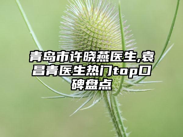 青岛市许晓燕医生,袁昌青医生热门top口碑盘点