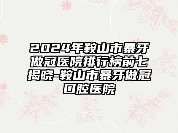 2024年鞍山市暴牙做冠医院排行榜前七揭晓-鞍山市暴牙做冠口腔医院