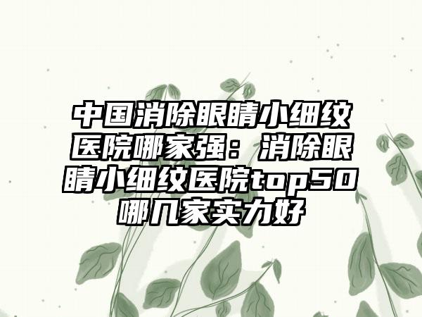 中国消除眼睛小细纹医院哪家强：消除眼睛小细纹医院top50哪几家实力好