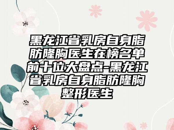 黑龙江省乳房自身脂肪隆胸医生在榜名单前十位大盘点-黑龙江省乳房自身脂肪隆胸整形医生