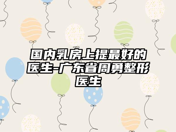 国内乳房上提最好的医生-广东省周勇整形医生