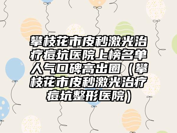 攀枝花市皮秒激光治疗痘坑医院上榜名单人气口碑高出圈（攀枝花市皮秒激光治疗痘坑整形医院）