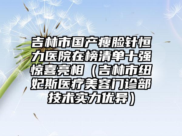 吉林市国产瘦脸针恒力医院在榜清单十强惊喜亮相（吉林市纽妃斯医疗美容门诊部技术实力优异）