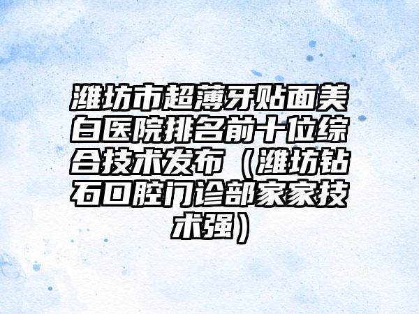 潍坊市超薄牙贴面美白医院排名前十位综合技术发布（潍坊钻石口腔门诊部家家技术强）