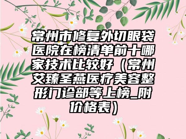 常州市修复外切眼袋医院在榜清单前十哪家技术比较好（常州艾臻圣燕医疗美容整形门诊部等上榜_附价格表）