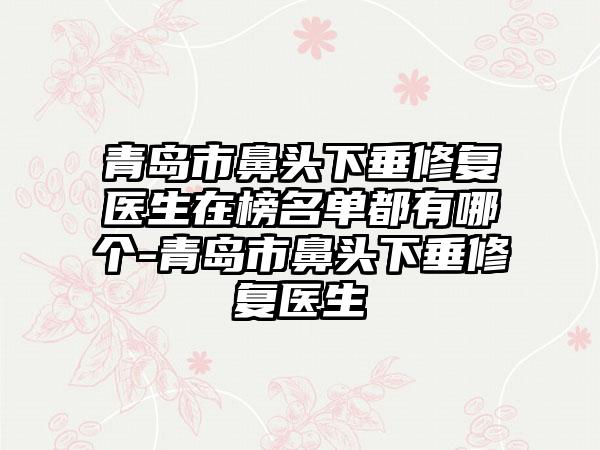 青岛市鼻头下垂修复医生在榜名单都有哪个-青岛市鼻头下垂修复医生