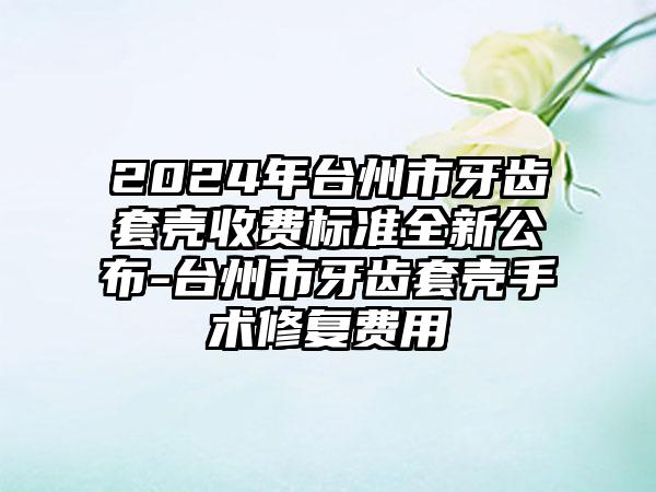 2024年台州市牙齿套壳收费标准全新公布-台州市牙齿套壳手术修复费用