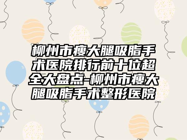 柳州市瘦大腿吸脂手术医院排行前十位超全大盘点-柳州市瘦大腿吸脂手术整形医院