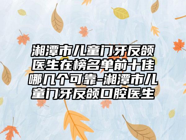 湘潭市儿童门牙反颌医生在榜名单前十佳哪几个可靠-湘潭市儿童门牙反颌口腔医生