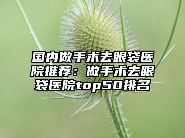 国内做手术去眼袋医院推荐：做手术去眼袋医院top50排名