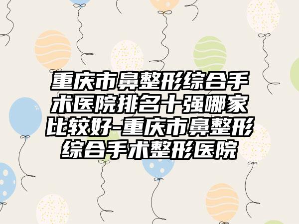 重庆市鼻整形综合手术医院排名十强哪家比较好-重庆市鼻整形综合手术整形医院