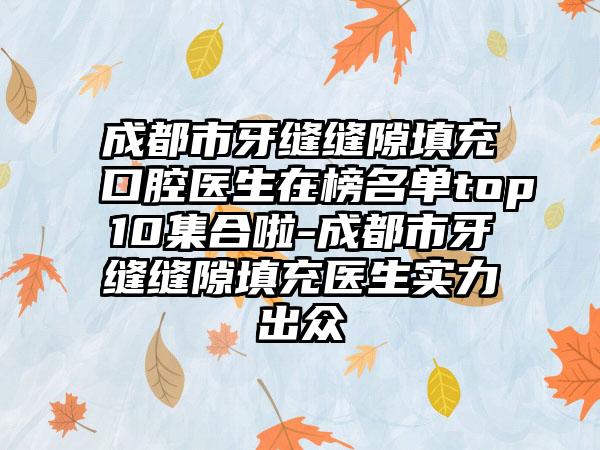 成都市牙缝缝隙填充口腔医生在榜名单top10集合啦-成都市牙缝缝隙填充医生实力出众