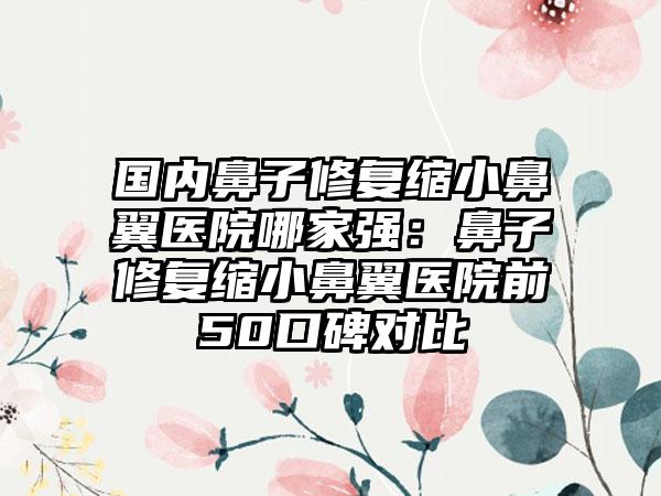 国内鼻子修复缩小鼻翼医院哪家强：鼻子修复缩小鼻翼医院前50口碑对比