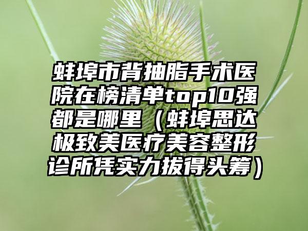 蚌埠市背抽脂手术医院在榜清单top10强都是哪里（蚌埠思达极致美医疗美容整形诊所凭实力拔得头筹）