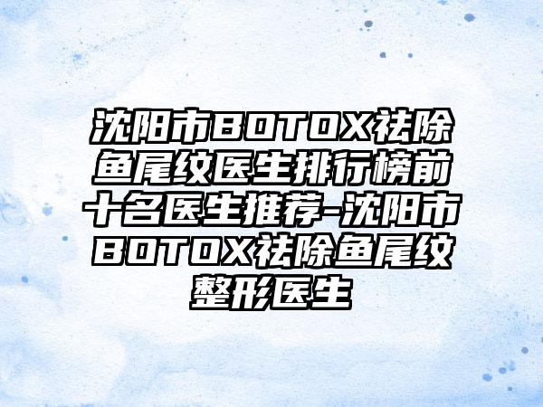 沈阳市BOTOX祛除鱼尾纹医生排行榜前十名医生推荐-沈阳市BOTOX祛除鱼尾纹整形医生