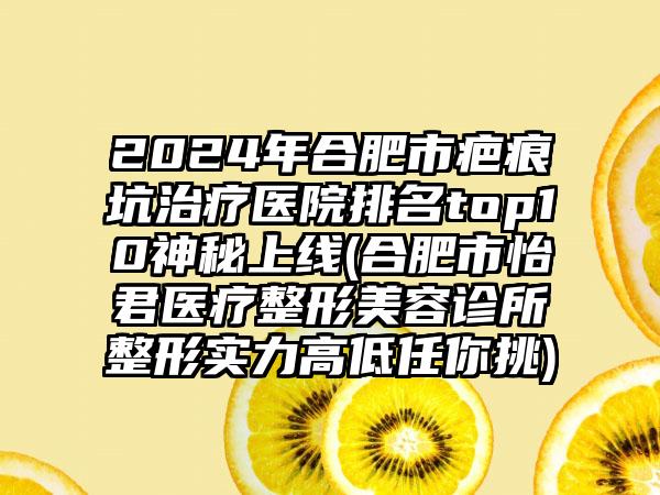 2024年合肥市疤痕坑治疗医院排名top10神秘上线(合肥市怡君医疗整形美容诊所整形实力高低任你挑)