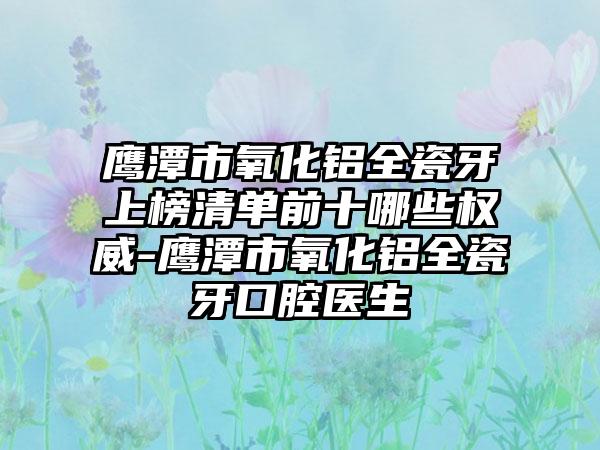 鹰潭市氧化铝全瓷牙上榜清单前十哪些权威-鹰潭市氧化铝全瓷牙口腔医生