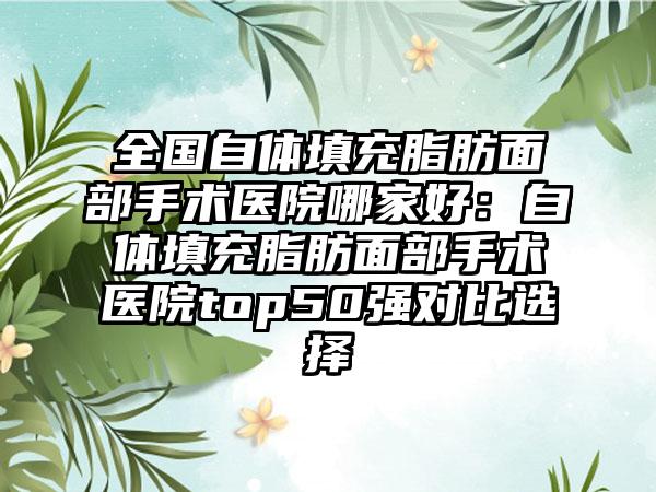 全国自体填充脂肪面部手术医院哪家好：自体填充脂肪面部手术医院top50强对比选择