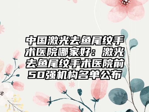 中国激光去鱼尾纹手术医院哪家好：激光去鱼尾纹手术医院前50强机构名单公布