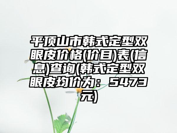 平顶山市韩式定型双眼皮价格(价目)表(信息)查询(韩式定型双眼皮均价为：5473元)