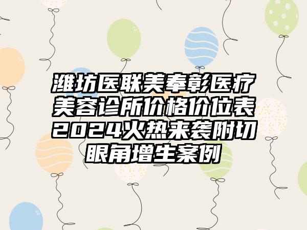 潍坊医联美奉彰医疗美容诊所价格价位表2024火热来袭附切眼角增生案例