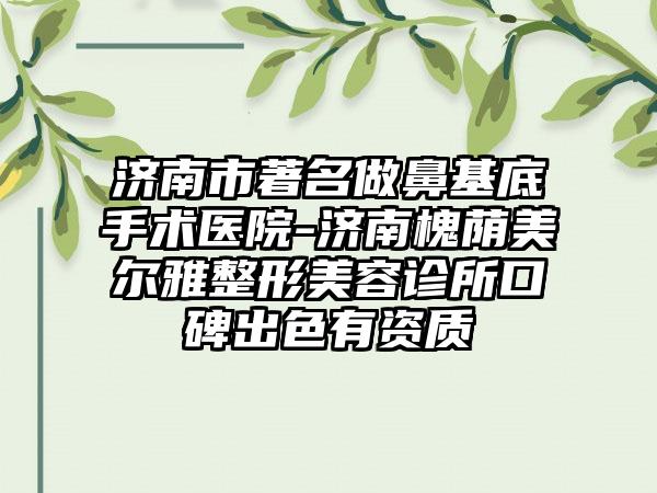 济南市著名做鼻基底手术医院-济南槐荫美尔雅整形美容诊所口碑出色有资质