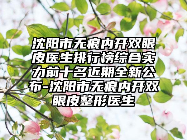 沈阳市无痕内开双眼皮医生排行榜综合实力前十名近期全新公布-沈阳市无痕内开双眼皮整形医生