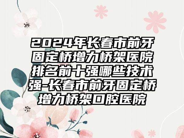 2024年长春市前牙固定桥增力桥架医院排名前十强哪些技术强-长春市前牙固定桥增力桥架口腔医院