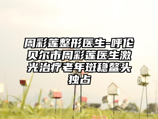 周彩莲整形医生-呼伦贝尔市周彩莲医生激光治疗老年斑稳鳌头独占