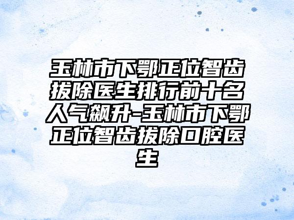 玉林市下鄂正位智齿拔除医生排行前十名人气飙升-玉林市下鄂正位智齿拔除口腔医生