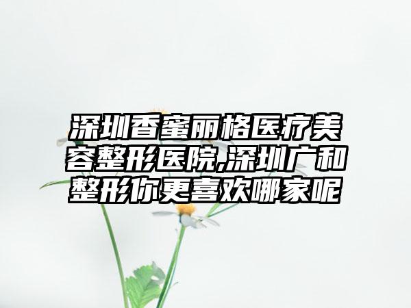 深圳香蜜丽格医疗美容整形医院,深圳广和整形你更喜欢哪家呢