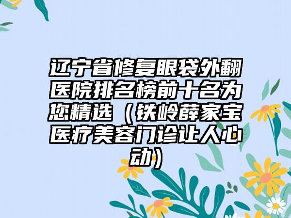 辽宁省修复眼袋外翻医院排名榜前十名为您精选（铁岭薛家宝医疗美容门诊让人心动）