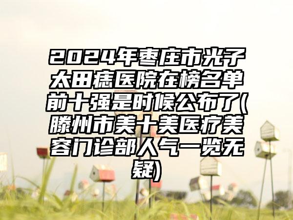 2024年枣庄市光子袪太田痣医院在榜名单前十强是时候公布了(滕州市美十美医疗美容门诊部人气一览无疑)