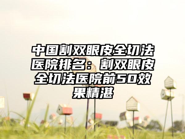 中国割双眼皮全切法医院排名：割双眼皮全切法医院前50效果精湛