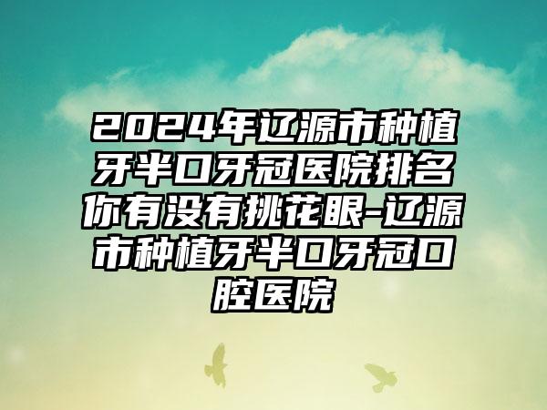 2024年辽源市种植牙半口牙冠医院排名你有没有挑花眼-辽源市种植牙半口牙冠口腔医院