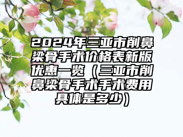 2024年三亚市削鼻梁骨手术价格表新版优惠一览（三亚市削鼻梁骨手术手术费用具体是多少）