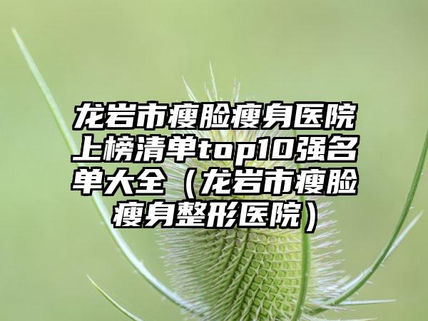 龙岩市瘦脸瘦身医院上榜清单top10强名单大全（龙岩市瘦脸瘦身整形医院）