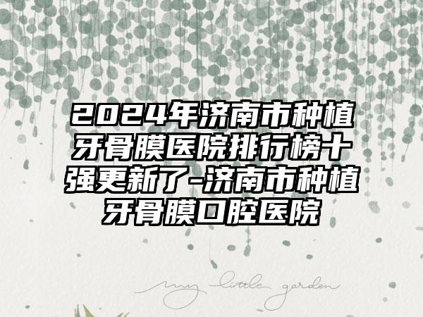 2024年济南市种植牙骨膜医院排行榜十强更新了-济南市种植牙骨膜口腔医院