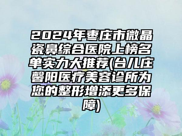 2024年枣庄市微晶瓷鼻综合医院上榜名单实力大推荐(台儿庄馨阳医疗美容诊所为您的整形增添更多保障)