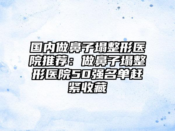 国内做鼻子塌整形医院推荐：做鼻子塌整形医院50强名单赶紧收藏