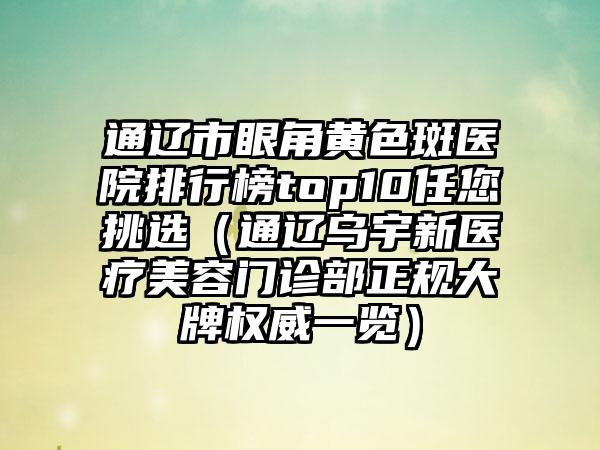 通辽市眼角黄色斑医院排行榜top10任您挑选（通辽乌宇新医疗美容门诊部正规大牌权威一览）