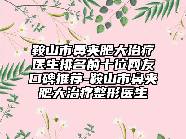 鞍山市鼻夹肥大治疗医生排名前十位网友口碑推荐-鞍山市鼻夹肥大治疗整形医生