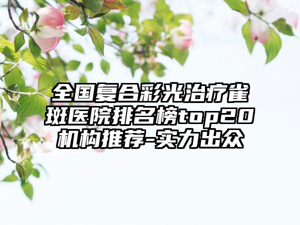 全国复合彩光治疗雀斑医院排名榜top20机构推荐-实力出众