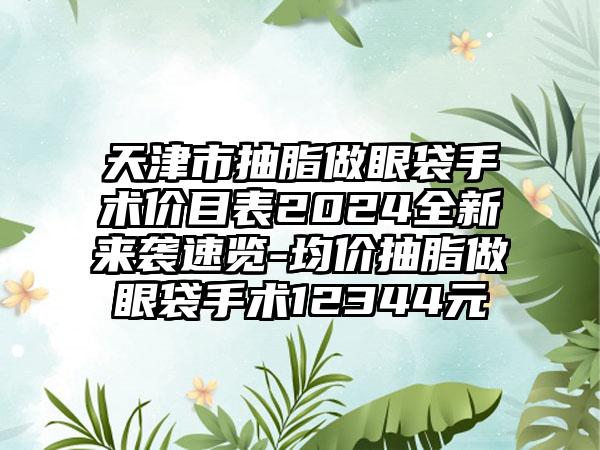 天津市抽脂做眼袋手术价目表2024全新来袭速览-均价抽脂做眼袋手术12344元