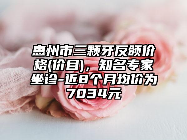 惠州市三颗牙反颌价格(价目)，知名专家坐诊-近8个月均价为7034元