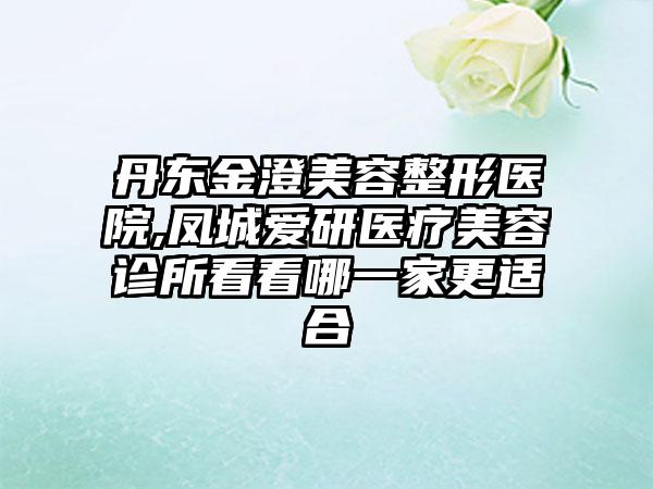 丹东金澄美容整形医院,凤城爱研医疗美容诊所看看哪一家更适合