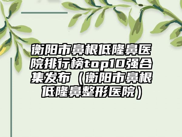 衡阳市鼻根低隆鼻医院排行榜top10强合集发布（衡阳市鼻根低隆鼻整形医院）