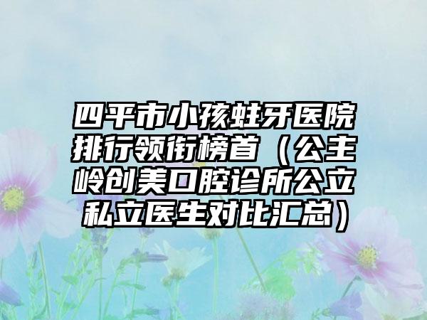 四平市小孩蛀牙医院排行领衔榜首（公主岭创美口腔诊所公立私立医生对比汇总）