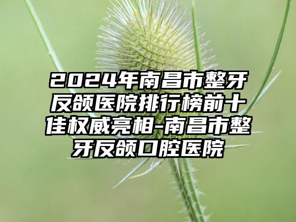 2024年南昌市整牙反颌医院排行榜前十佳权威亮相-南昌市整牙反颌口腔医院